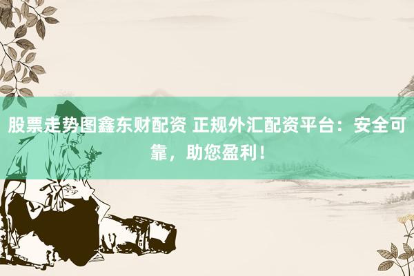 股票走势图鑫东财配资 正规外汇配资平台：安全可靠，助您盈利！