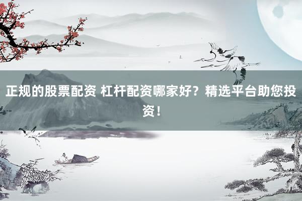 正规的股票配资 杠杆配资哪家好？精选平台助您投资！
