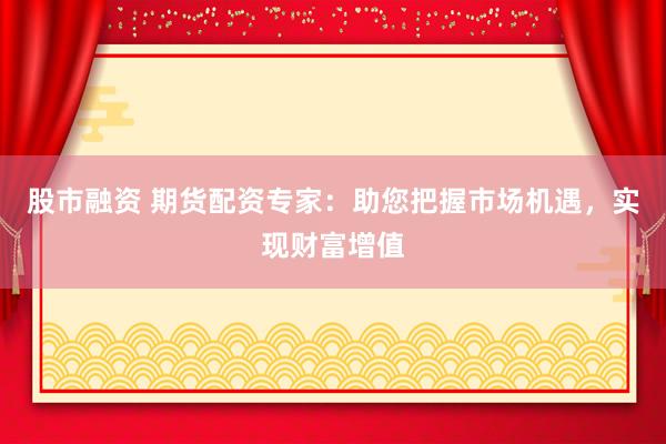 股市融资 期货配资专家：助您把握市场机遇，实现财富增值