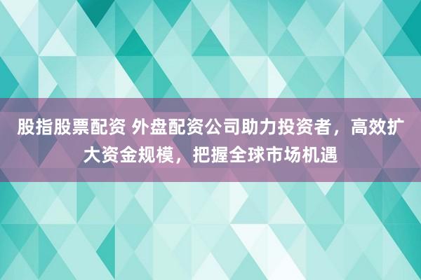 股指股票配资 外盘配资公司助力投资者，高效扩大资金规模，把握全球市场机遇