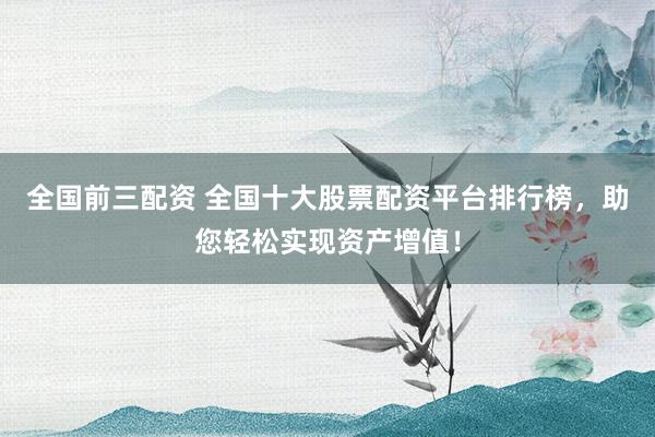 全国前三配资 全国十大股票配资平台排行榜，助您轻松实现资产增值！