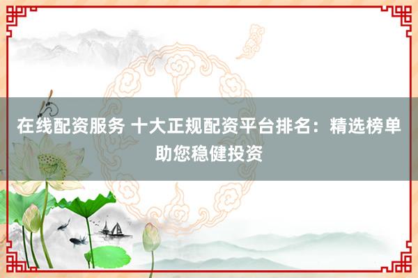 在线配资服务 十大正规配资平台排名：精选榜单助您稳健投资