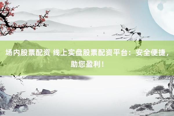 场内股票配资 线上实盘股票配资平台：安全便捷，助您盈利！
