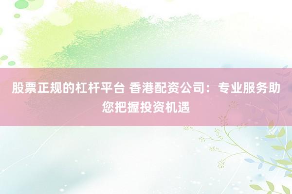 股票正规的杠杆平台 香港配资公司：专业服务助您把握投资机遇