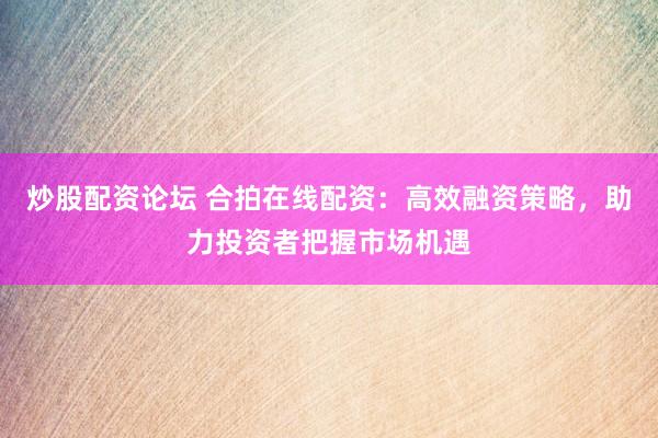 炒股配资论坛 合拍在线配资：高效融资策略，助力投资者把握市场机遇
