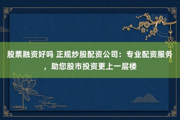 股票融资好吗 正规炒股配资公司：专业配资服务，助您股市投资更上一层楼