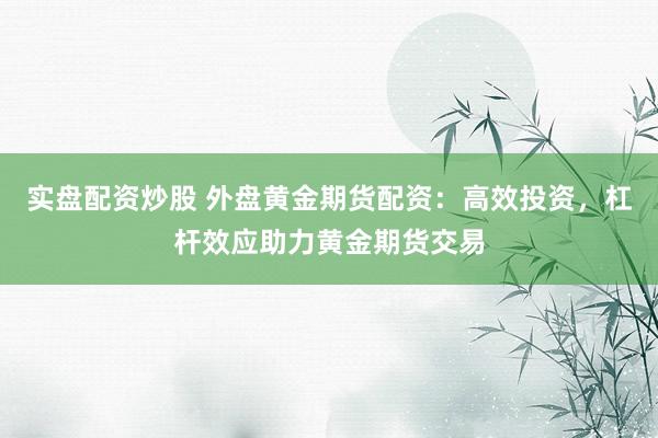实盘配资炒股 外盘黄金期货配资：高效投资，杠杆效应助力黄金期货交易