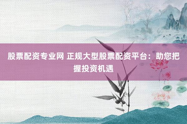 股票配资专业网 正规大型股票配资平台：助您把握投资机遇
