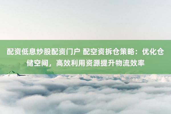配资低息炒股配资门户 配空资拆仓策略：优化仓储空间，高效利用资源提升物流效率