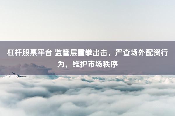 杠杆股票平台 监管层重拳出击，严查场外配资行为，维护市场秩序