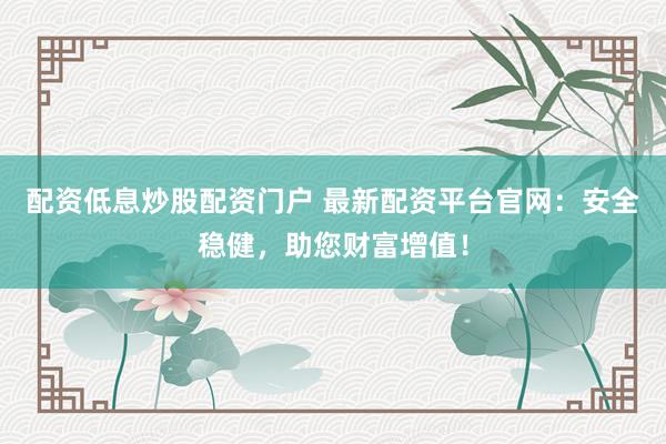 配资低息炒股配资门户 最新配资平台官网：安全稳健，助您财富增值！