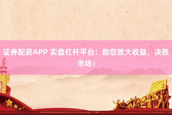 证券配资APP 实盘杠杆平台：助您放大收益，决胜市场！
