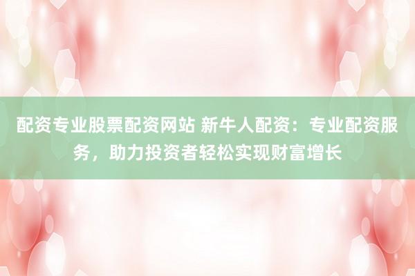 配资专业股票配资网站 新牛人配资：专业配资服务，助力投资者轻松实现财富增长