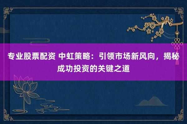 专业股票配资 中虹策略：引领市场新风向，揭秘成功投资的关键之道