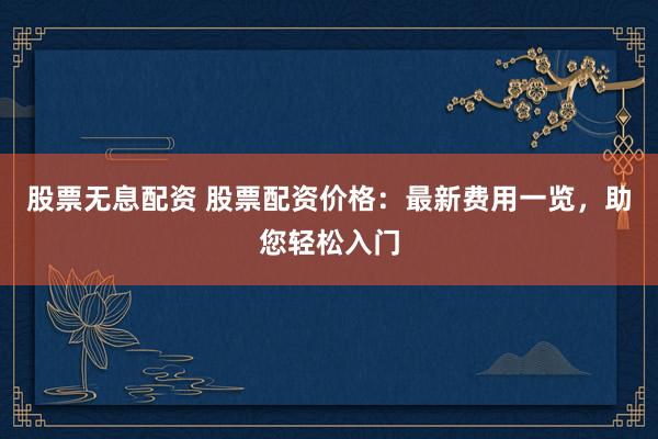 股票无息配资 股票配资价格：最新费用一览，助您轻松入门