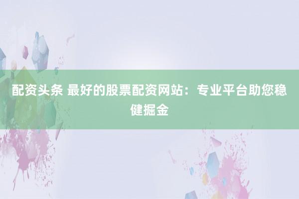 配资头条 最好的股票配资网站：专业平台助您稳健掘金