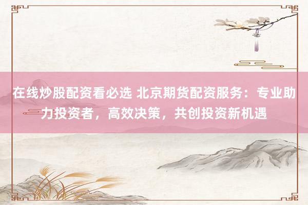 在线炒股配资看必选 北京期货配资服务：专业助力投资者，高效决策，共创投资新机遇