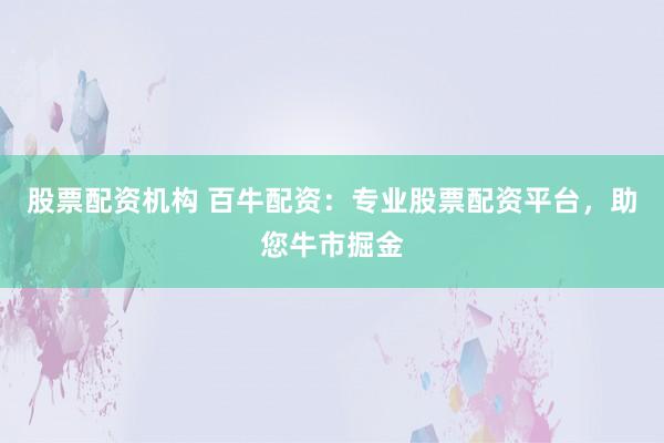 股票配资机构 百牛配资：专业股票配资平台，助您牛市掘金