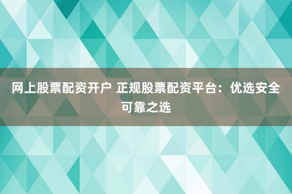网上股票配资开户 正规股票配资平台：优选安全可靠之选