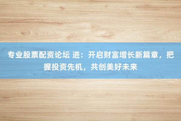 专业股票配资论坛 进：开启财富增长新篇章，把握投资先机，共创美好未来