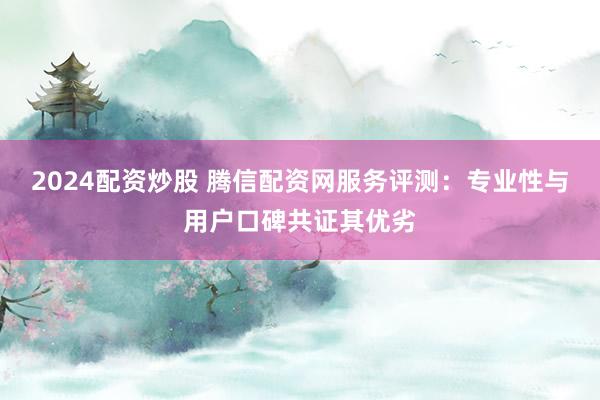 2024配资炒股 腾信配资网服务评测：专业性与用户口碑共证其优劣