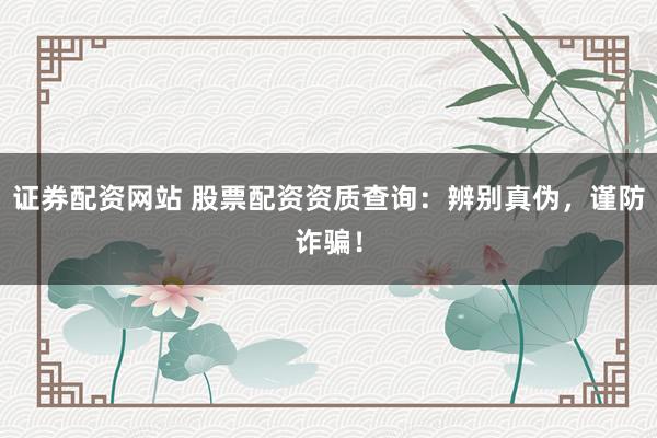 证券配资网站 股票配资资质查询：辨别真伪，谨防诈骗！
