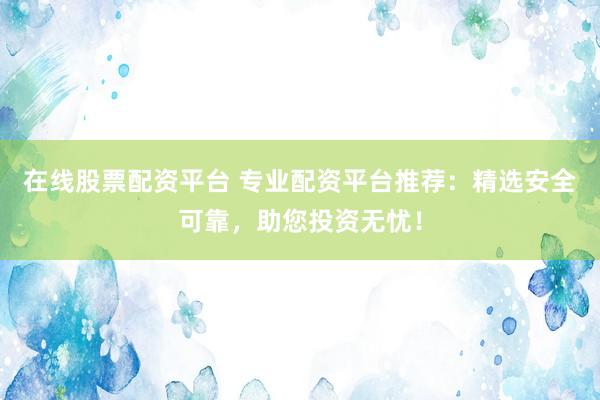 在线股票配资平台 专业配资平台推荐：精选安全可靠，助您投资无忧！
