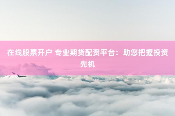 在线股票开户 专业期货配资平台：助您把握投资先机