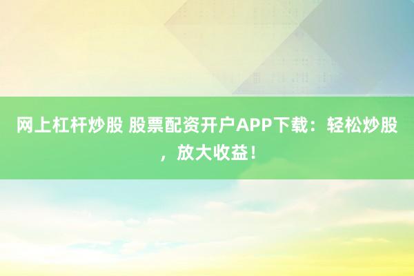 网上杠杆炒股 股票配资开户APP下载：轻松炒股，放大收益！