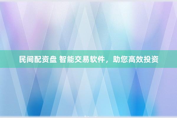 民间配资盘 智能交易软件，助您高效投资