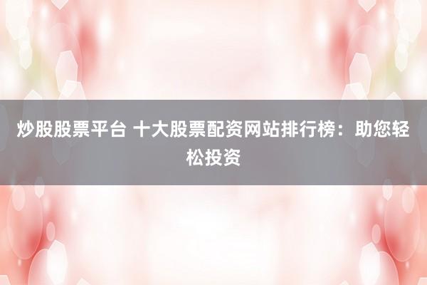 炒股股票平台 十大股票配资网站排行榜：助您轻松投资