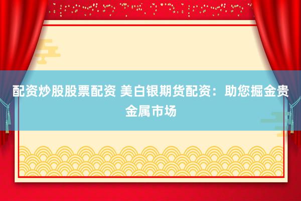配资炒股股票配资 美白银期货配资：助您掘金贵金属市场