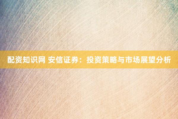 配资知识网 安信证券：投资策略与市场展望分析