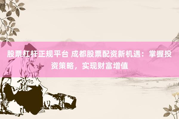 股票杠杆正规平台 成都股票配资新机遇：掌握投资策略，实现财富增值